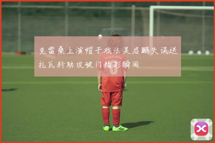 克雷桑上演帽子戏法吴启鹏失误送礼瓦科助攻破门精彩瞬间