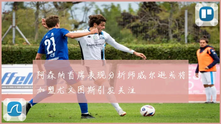 阿森纳首席表现分析师威尔逊或将加盟尤文图斯引发关注