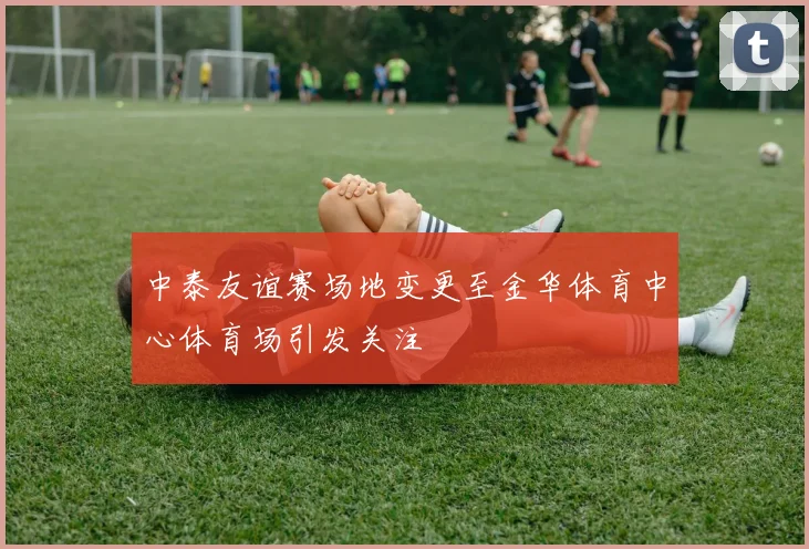 中泰友谊赛场地变更至金华体育中心体育场引发关注