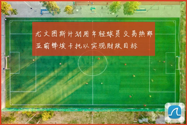 尤文图斯计划用年轻球员交易热那亚前锋埃卡托以实现财政目标