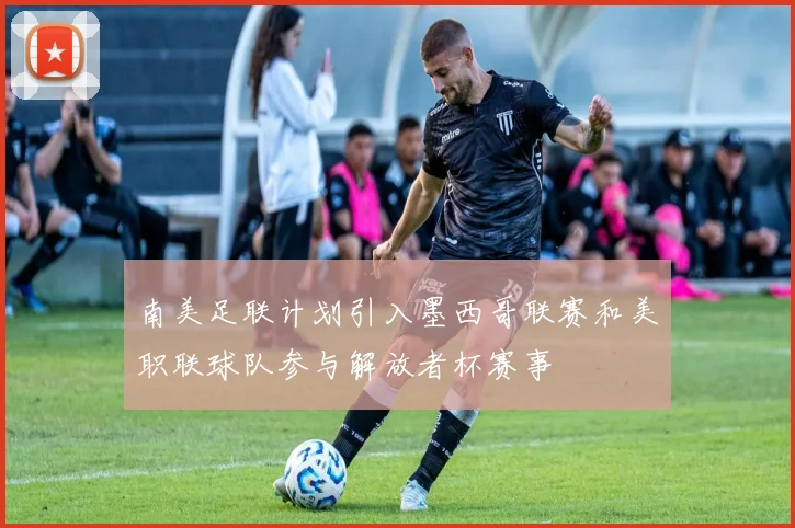 南美足联计划引入墨西哥联赛和美职联球队参与解放者杯赛事