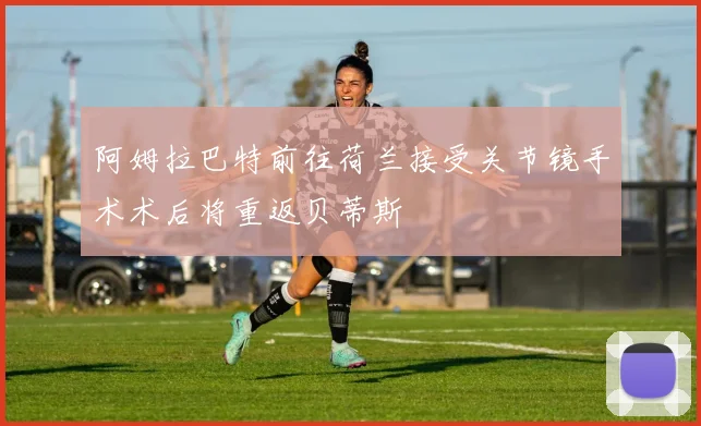 阿姆拉巴特前往荷兰接受关节镜手术术后将重返贝蒂斯