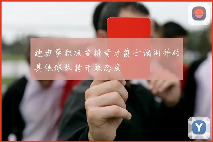 迪班萨积极安排奇才爵士试训并对其他球队持开放态度