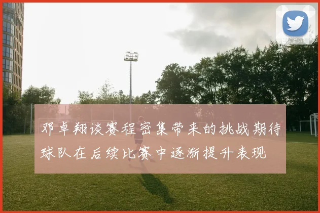 邓卓翔谈赛程密集带来的挑战期待球队在后续比赛中逐渐提升表现