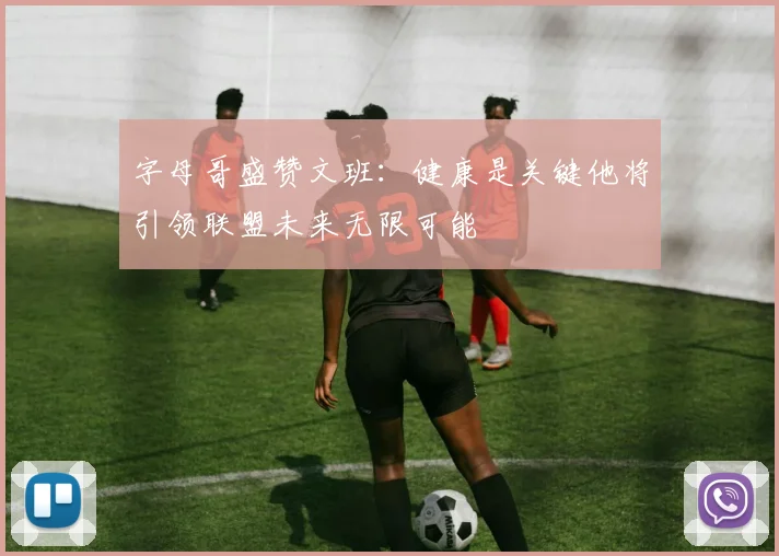 字母哥盛赞文班：健康是关键他将引领联盟未来无限可能