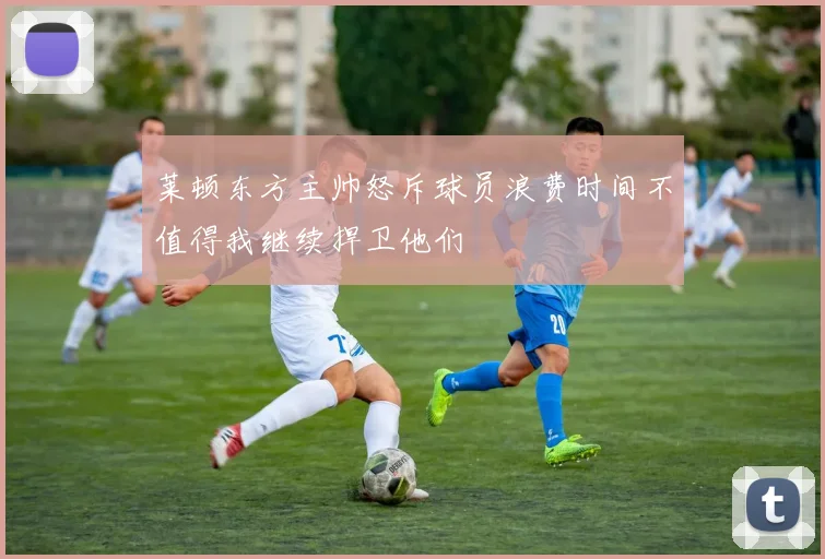 莱顿东方主帅怒斥球员浪费时间不值得我继续捍卫他们