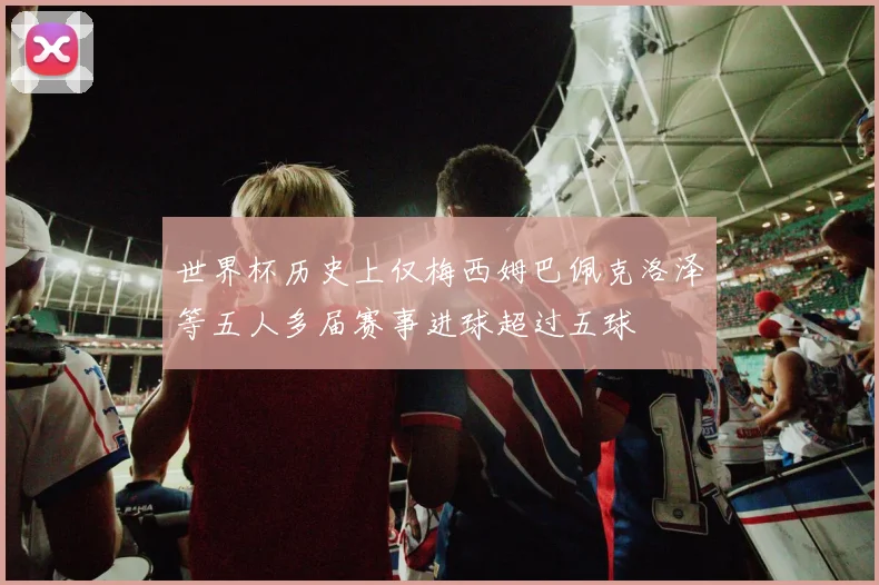 世界杯历史上仅梅西姆巴佩克洛泽等五人多届赛事进球超过五球