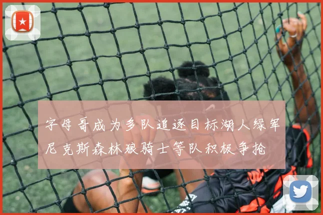 字母哥成为多队追逐目标湖人绿军尼克斯森林狼骑士等队积极争抢