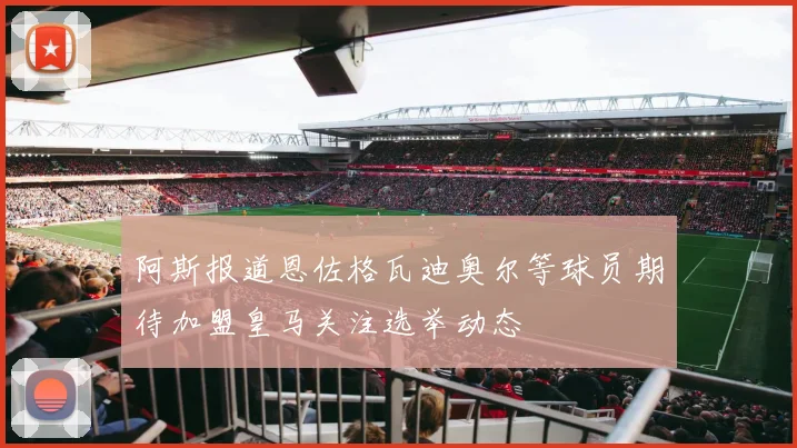 阿斯报道恩佐格瓦迪奥尔等球员期待加盟皇马关注选举动态