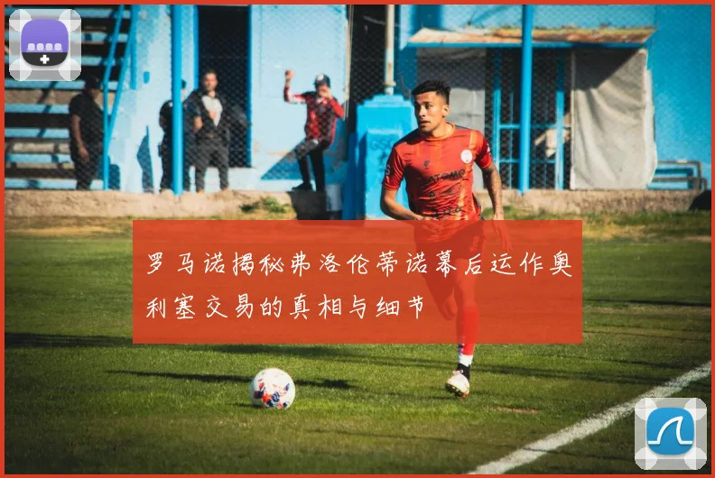 罗马诺揭秘弗洛伦蒂诺幕后运作奥利塞交易的真相与细节