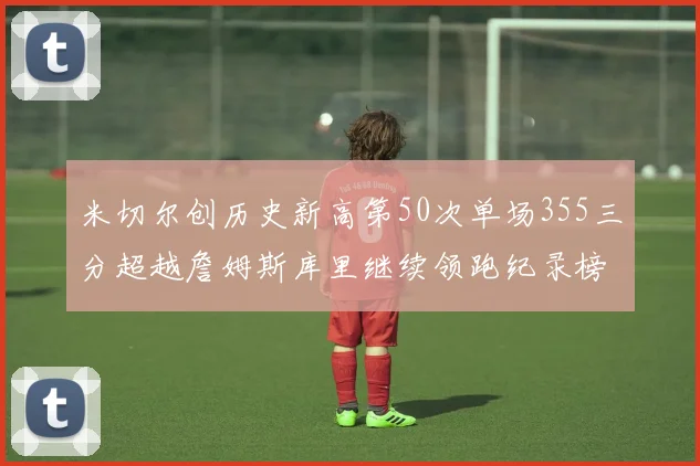 米切尔创历史新高第50次单场355三分超越詹姆斯库里继续领跑纪录榜