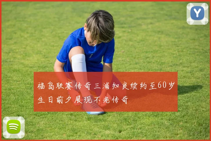 福岛联赛传奇三浦知良续约至60岁生日前夕展现不老传奇