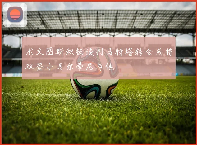 尤文图斯积极谈判马特塔转会或将双签小马尔蒂尼与他