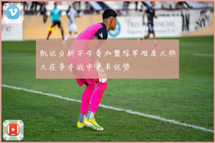 凯记分析字母哥加盟绿军难度大热火在争夺战中更具优势
