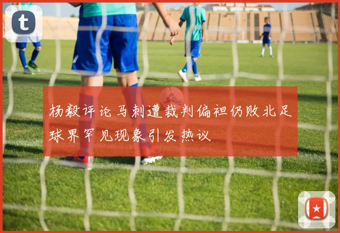 杨毅评论马刺遭裁判偏袒仍败北足球界罕见现象引发热议