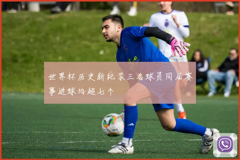 世界杯历史新纪录三名球员同届赛事进球均超七个