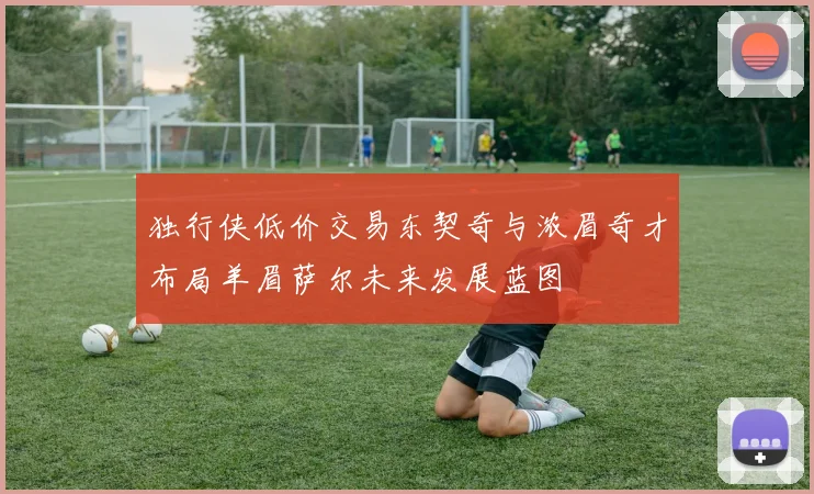 独行侠低价交易东契奇与浓眉奇才布局羊眉萨尔未来发展蓝图
