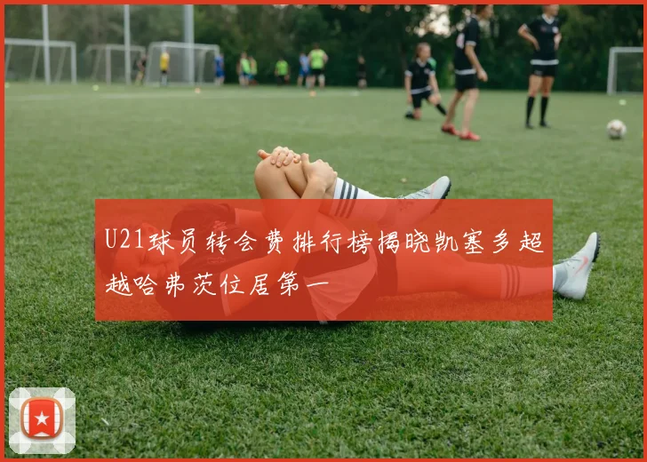 U21球员转会费排行榜揭晓凯塞多超越哈弗茨位居第一