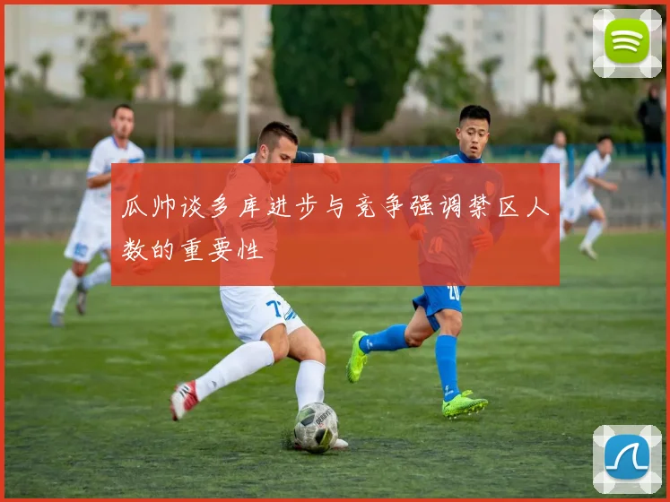 瓜帅谈多库进步与竞争强调禁区人数的重要性