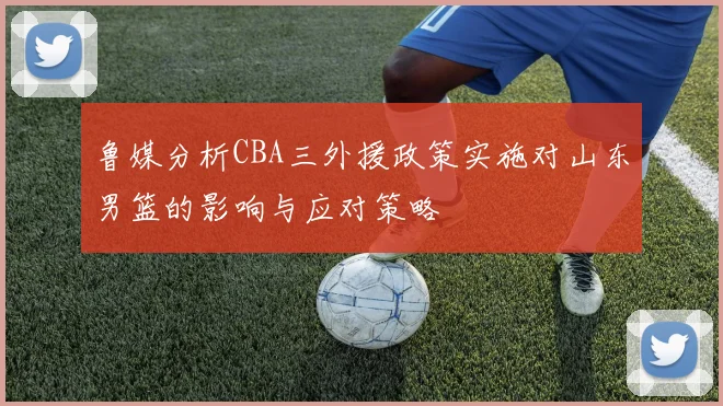 鲁媒分析CBA三外援政策实施对山东男篮的影响与应对策略